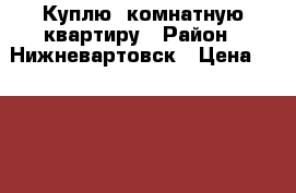 Куплю 1комнатную квартиру › Район ­ Нижневартовск › Цена ­ 1 600 000 - Ханты-Мансийский Недвижимость » Куплю   